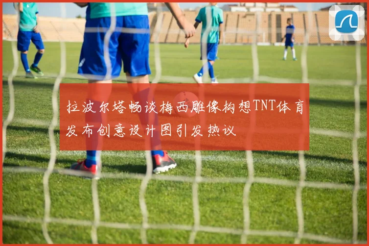 拉波尔塔畅谈梅西雕像构想TNT体育发布创意设计图引发热议