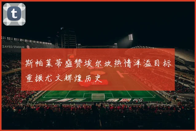 斯帕莱蒂盛赞埃尔坎热情洋溢目标重振尤文辉煌历史