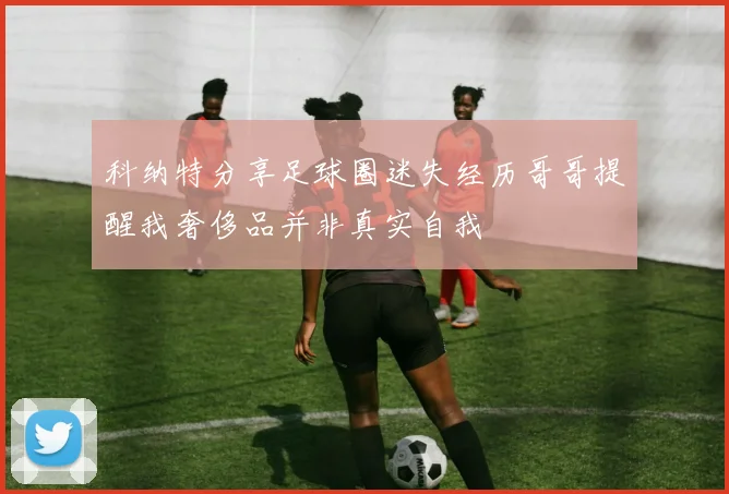 科纳特分享足球圈迷失经历哥哥提醒我奢侈品并非真实自我