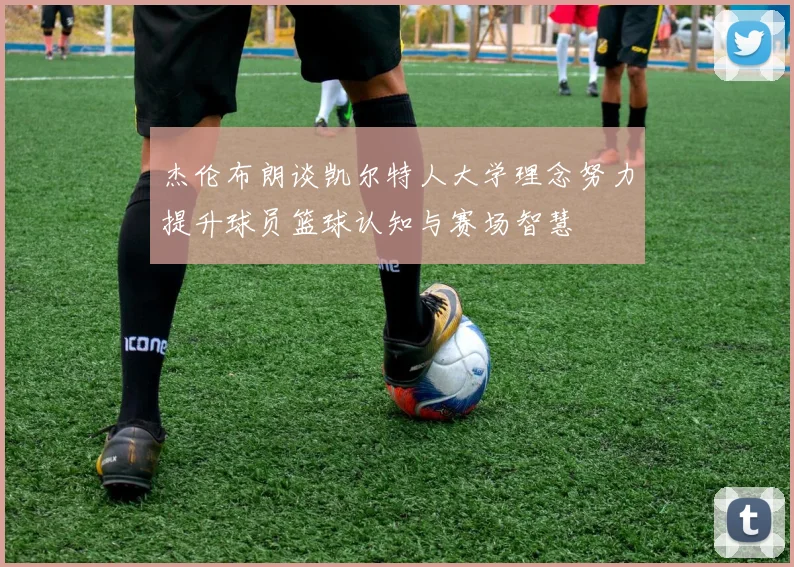 杰伦布朗谈凯尔特人大学理念努力提升球员篮球认知与赛场智慧