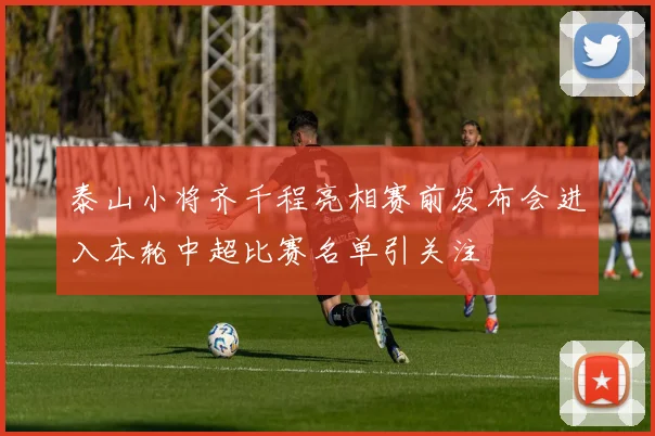 泰山小将齐千程亮相赛前发布会进入本轮中超比赛名单引关注