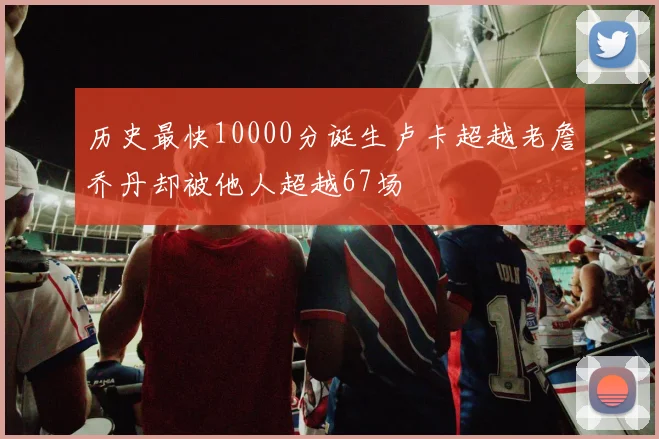 历史最快10000分诞生卢卡超越老詹乔丹却被他人超越67场