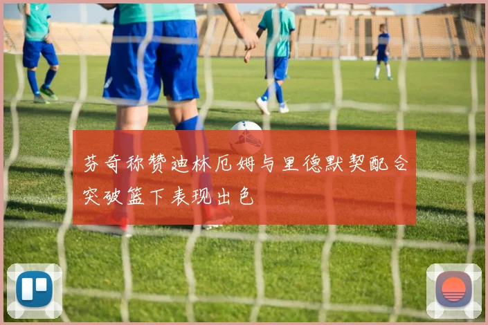 芬奇称赞迪林厄姆与里德默契配合突破篮下表现出色