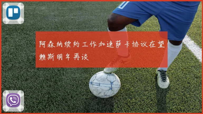 阿森纳续约工作加速萨卡协议在望赖斯明年再谈