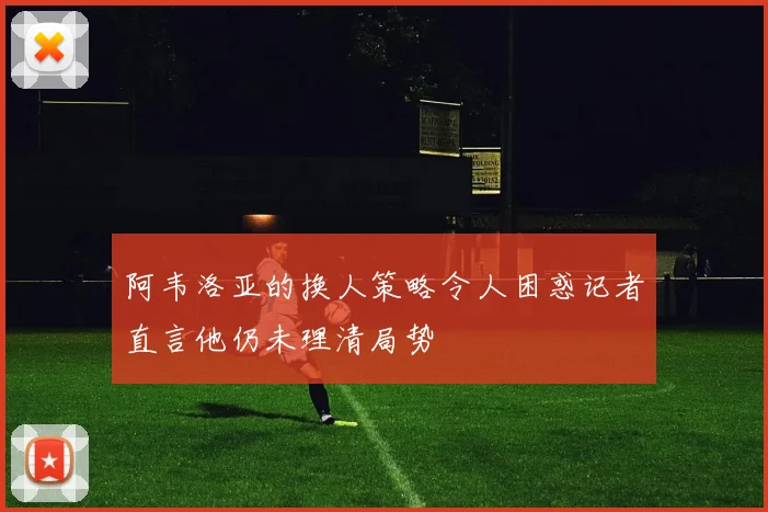 阿韦洛亚的换人策略令人困惑记者直言他仍未理清局势