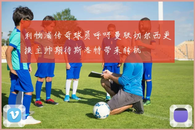 利物浦传奇球员呼吁曼联切尔西更换主帅期待斯洛特带来转机
