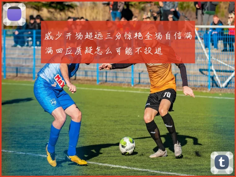 威少开场超远三分惊艳全场自信满满回应质疑怎么可能不投进