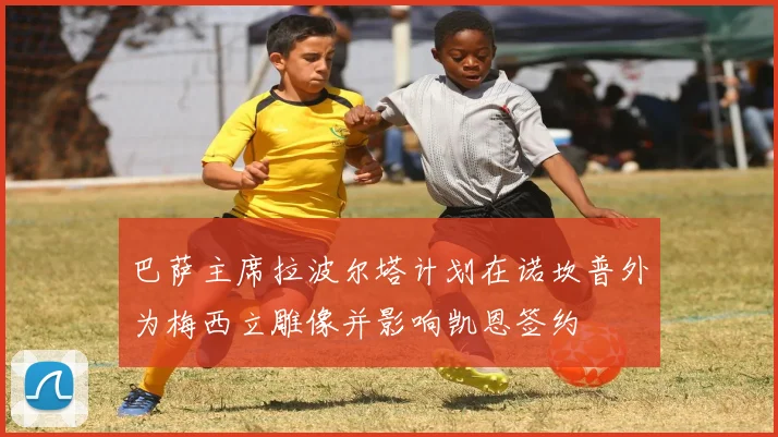 巴萨主席拉波尔塔计划在诺坎普外为梅西立雕像并影响凯恩签约
