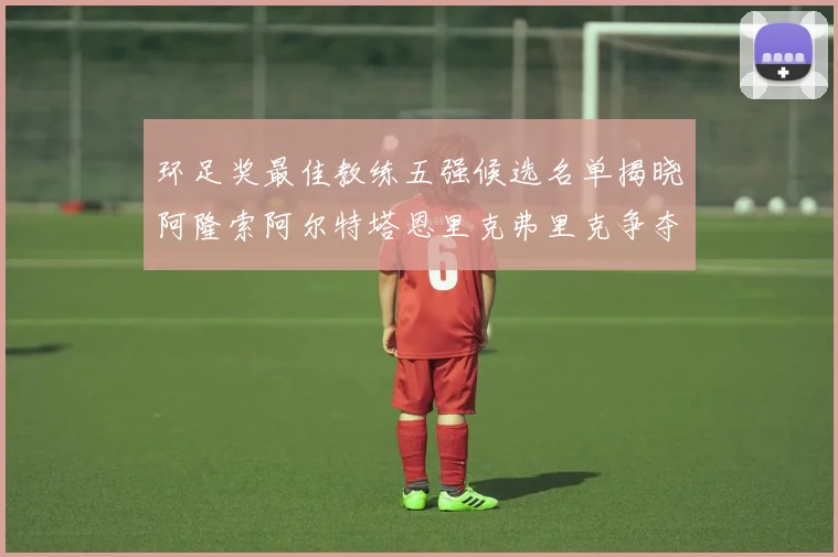 环足奖最佳教练五强候选名单揭晓阿隆索阿尔特塔恩里克弗里克争夺荣耀