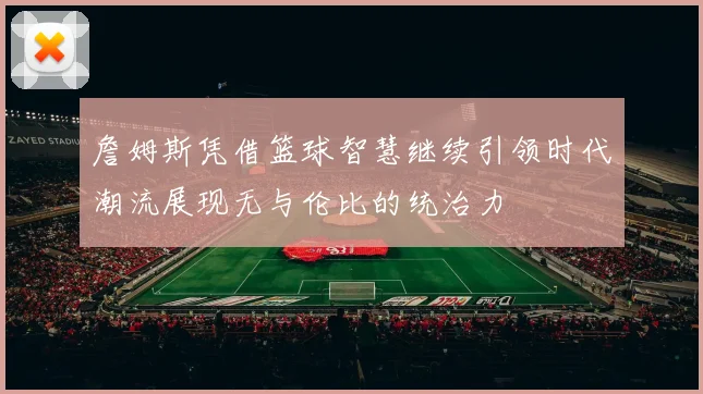 詹姆斯凭借篮球智慧继续引领时代潮流展现无与伦比的统治力