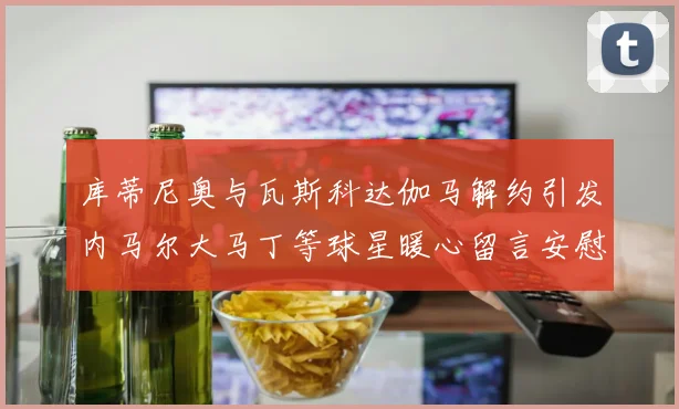 库蒂尼奥与瓦斯科达伽马解约引发内马尔大马丁等球星暖心留言安慰