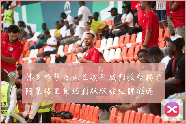 佛罗伦萨与米兰战平裁判报告揭示阿莱格里瓦诺利双双被红牌驱逐