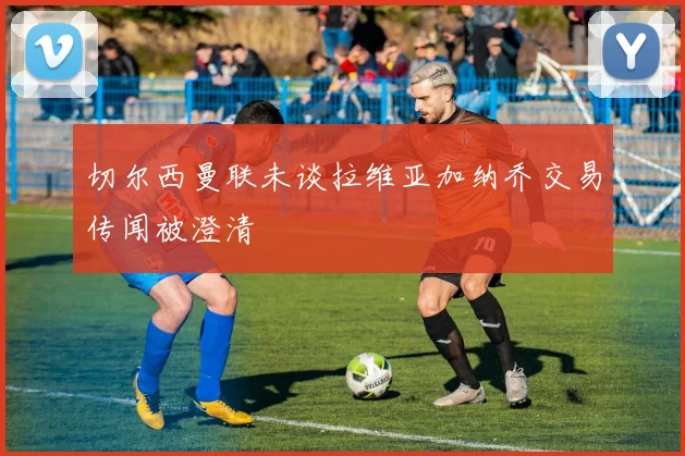 切尔西曼联未谈拉维亚加纳乔交易传闻被澄清