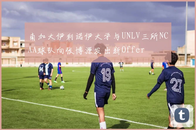 南加大伊利诺伊大学与UNLV三所NCAA球队向张博源发出新Offer