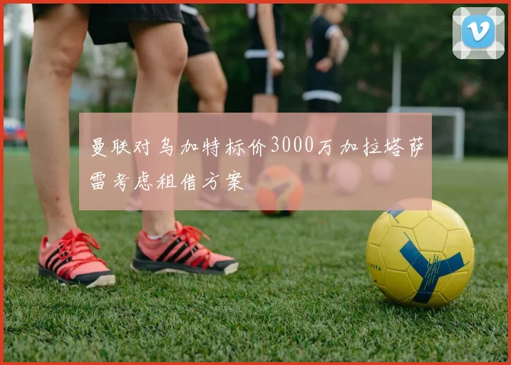 曼联对乌加特标价3000万加拉塔萨雷考虑租借方案