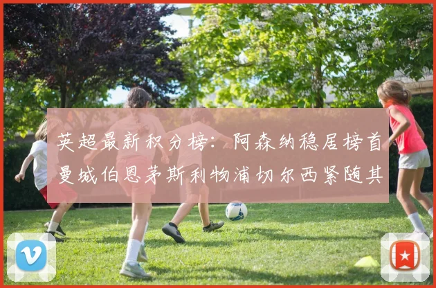 英超最新积分榜：阿森纳稳居榜首曼城伯恩茅斯利物浦切尔西紧随其后