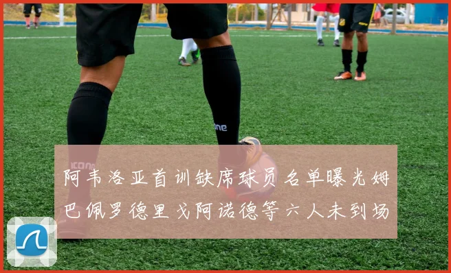 阿韦洛亚首训缺席球员名单曝光姆巴佩罗德里戈阿诺德等六人未到场