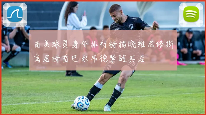 南美球员身价排行榜揭晓维尼修斯高居榜首巴尔韦德紧随其后