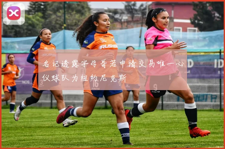 名记透露字母哥若申请交易唯一心仪球队为纽约尼克斯