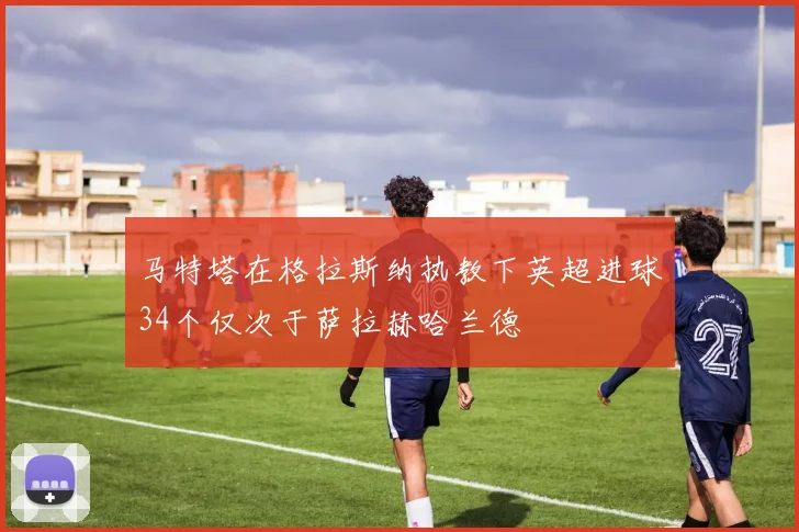 马特塔在格拉斯纳执教下英超进球34个仅次于萨拉赫哈兰德