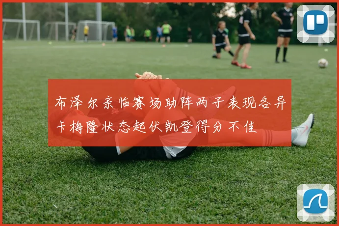 布泽尔亲临赛场助阵两子表现各异卡梅隆状态起伏凯登得分不佳