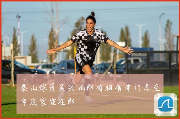 泰山球员吴兴涵即将租借津门虎至年底官宣在即