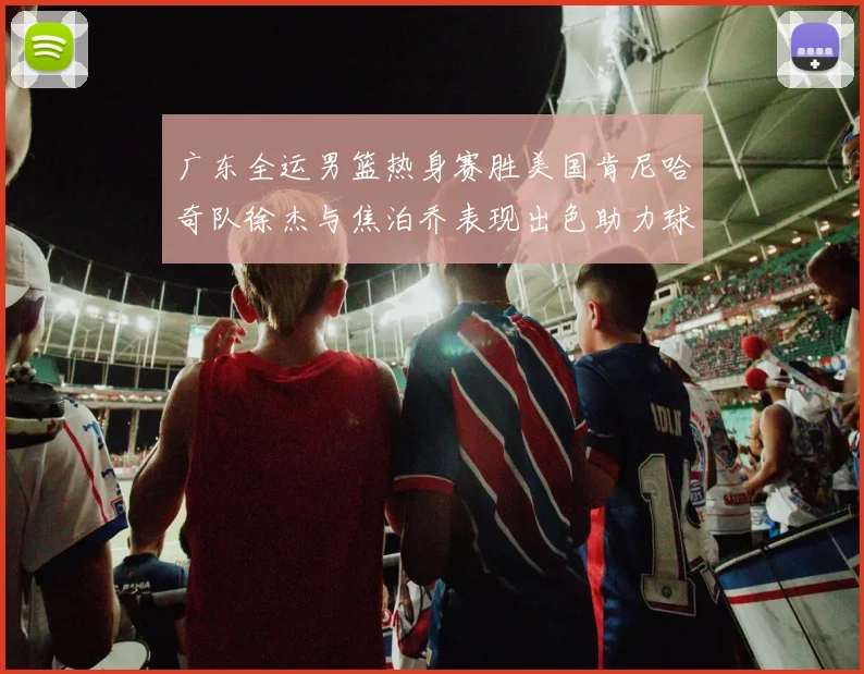 广东全运男篮热身赛胜美国肯尼哈奇队徐杰与焦泊乔表现出色助力球队取胜