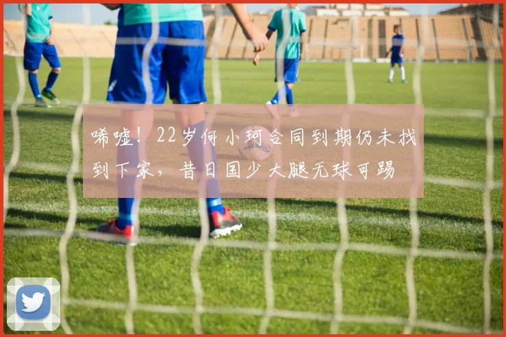 唏嘘！22岁何小珂合同到期仍未找到下家，昔日国少大腿无球可踢