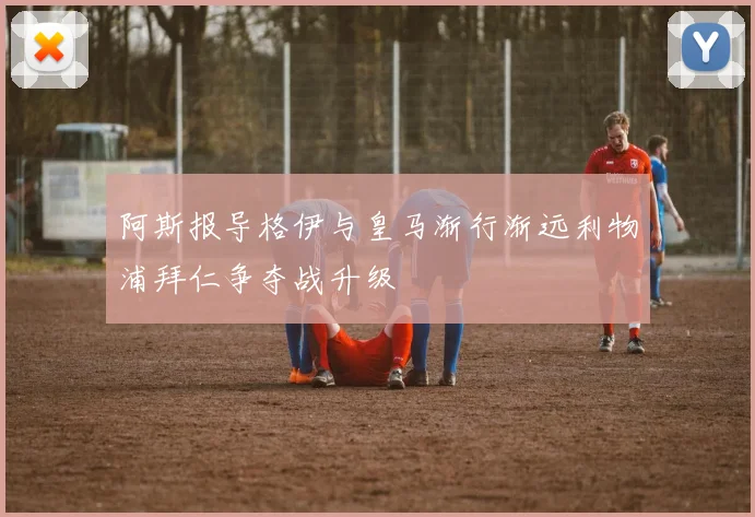 阿斯报导格伊与皇马渐行渐远利物浦拜仁争夺战升级