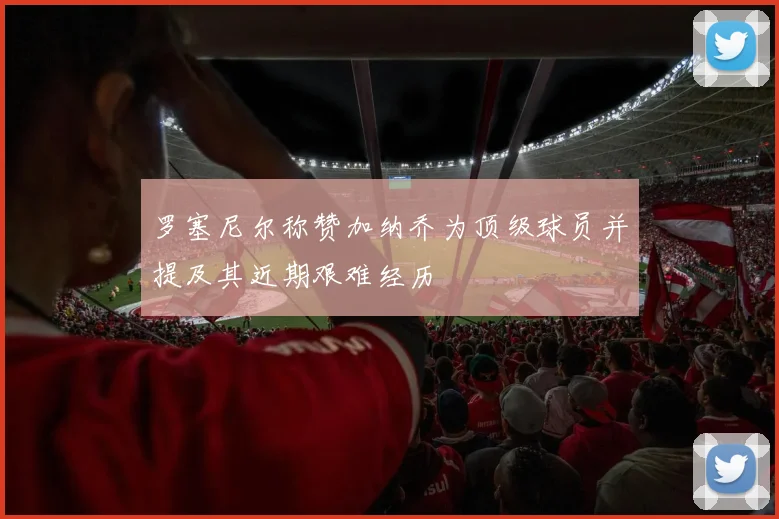 罗塞尼尔称赞加纳乔为顶级球员并提及其近期艰难经历