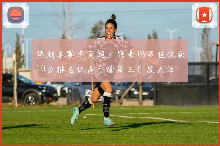 热刺本赛季英超主场表现不佳仅获10分排名仅高于谢周三引发关注