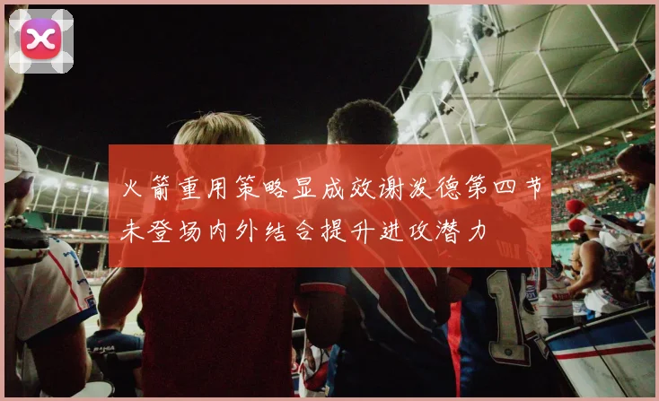 火箭重用策略显成效谢泼德第四节未登场内外结合提升进攻潜力